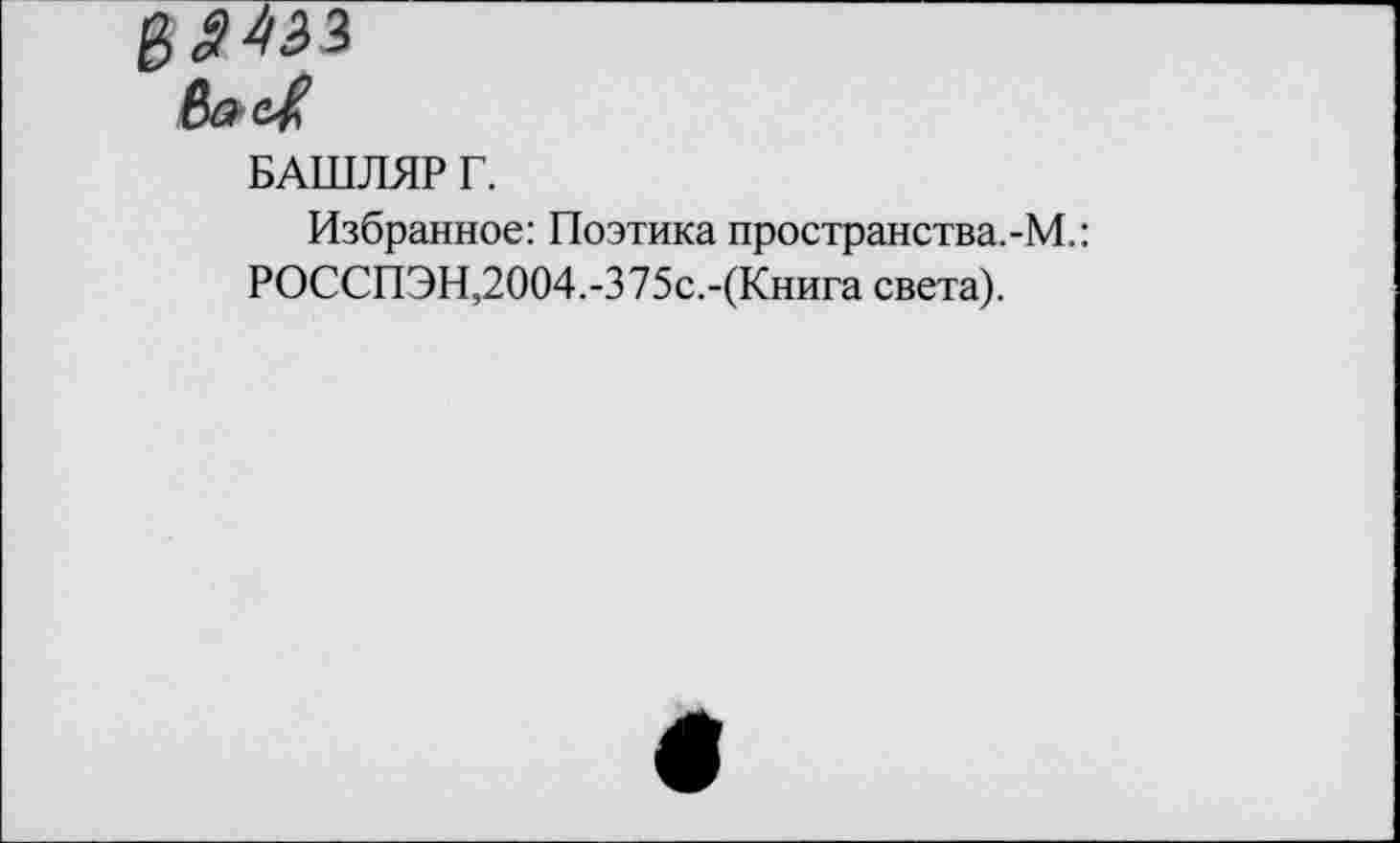 ﻿БАШЛЯР Г.
Избранное: Поэтика пространства.-М.:
РОССПЭН,2004.-375с.-(Книга света).